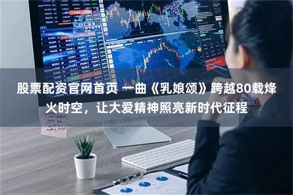 股票配资官网首页 一曲《乳娘颂》跨越80载烽火时空，让大爱精神照亮新时代征程